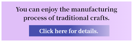 You can enjoy the manufacturing process of traditional crafts. Click here for details.